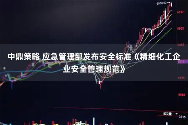中鼎策略 应急管理部发布安全标准《精细化工企业安全管理规范》