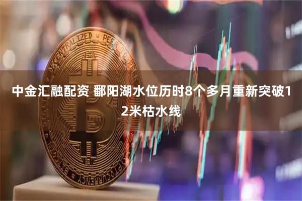 中金汇融配资 鄱阳湖水位历时8个多月重新突破12米枯水线