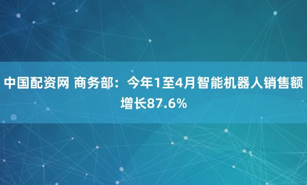 中国配资网 商务部：今年1至4月智能机器人销售额增长87.6%