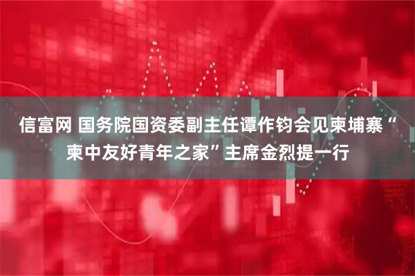 信富网 国务院国资委副主任谭作钧会见柬埔寨“柬中友好青年之家”主席金烈提一行