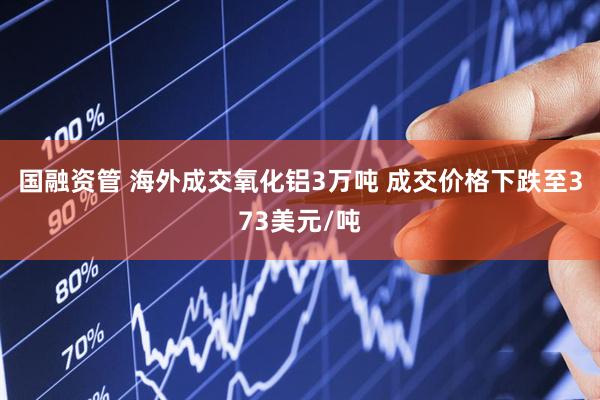 国融资管 海外成交氧化铝3万吨 成交价格下跌至373美元/吨