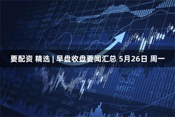 要配资 精选 | 早盘收盘要闻汇总 5月26日 周一