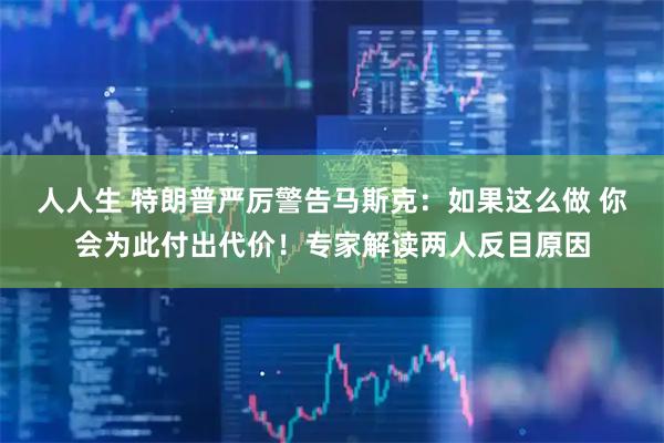 人人生 特朗普严厉警告马斯克：如果这么做 你会为此付出代价！专家解读两人反目原因