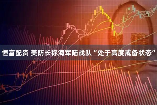 恒富配资 美防长称海军陆战队“处于高度戒备状态”