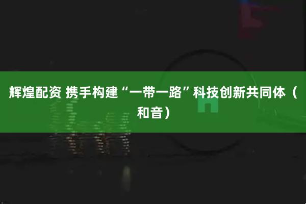 辉煌配资 携手构建“一带一路”科技创新共同体（和音）