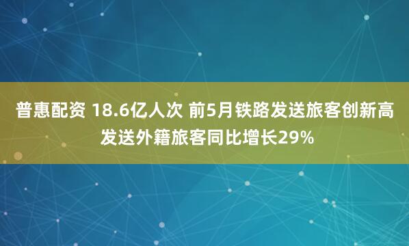 普惠配资 18.6亿人次 前5月铁路发送旅客创新高 发送外籍旅客同比增长29%