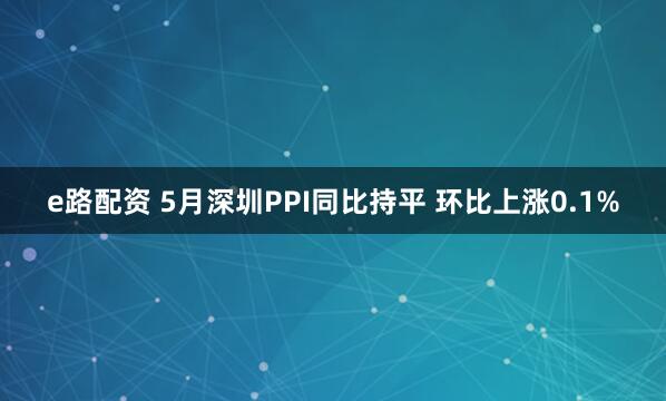 e路配资 5月深圳PPI同比持平 环比上涨0.1%