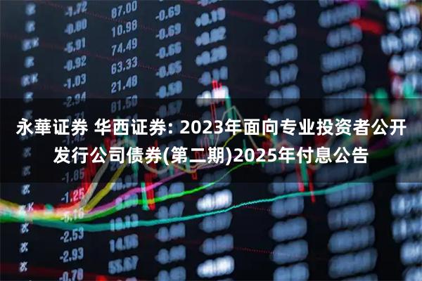永華证券 华西证券: 2023年面向专业投资者公开发行公司债券(第二期)2025年付息公告