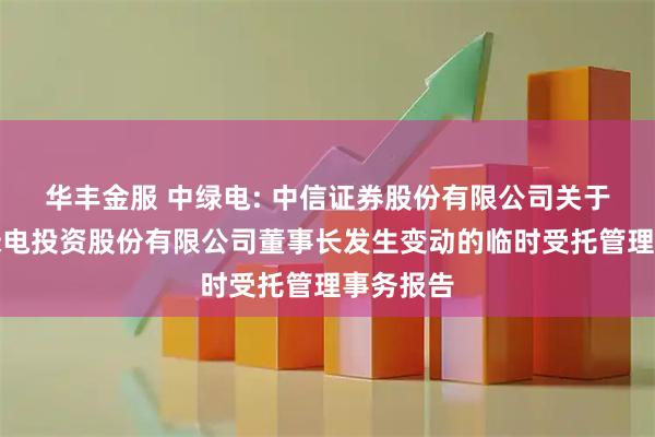 华丰金服 中绿电: 中信证券股份有限公司关于天津中绿电投资股份有限公司董事长发生变动的临时受托管理事务报告