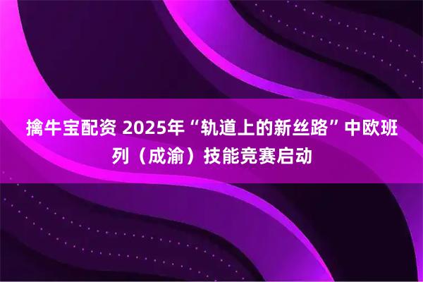 擒牛宝配资 2025年“轨道上的新丝路”中欧班列(成渝)技能竞赛启动