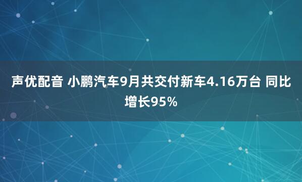 声优配音 小鹏汽车9月共交付新车4.16万台 同比增长95%