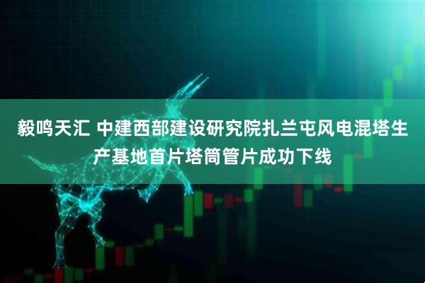 毅鸣天汇 中建西部建设研究院扎兰屯风电混塔生产基地首片塔筒管片成功下线