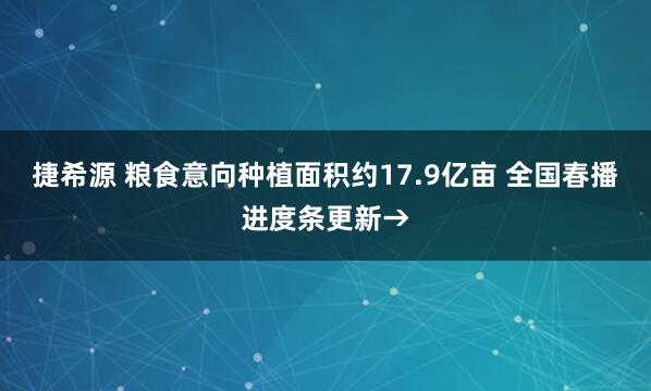 捷希源 粮食意向种植面积约17.9亿亩 全国春播进度条更新→