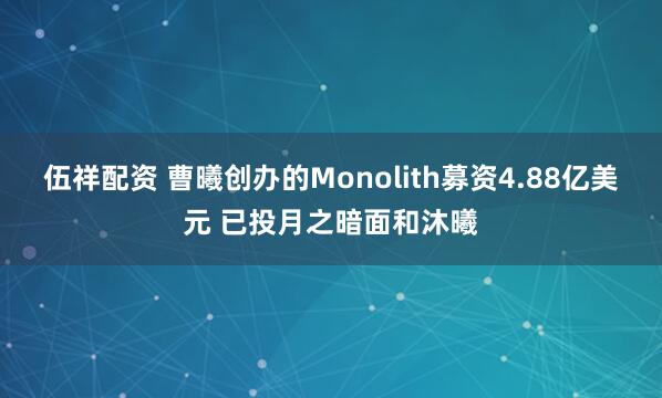 伍祥配资 曹曦创办的Monolith募资4.88亿美元 已投月之暗面和沐曦