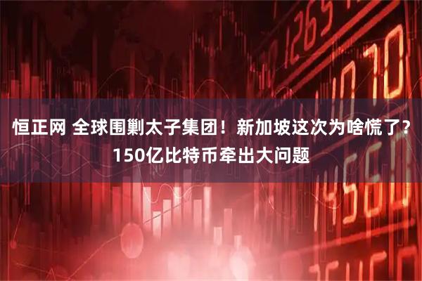 恒正网 全球围剿太子集团!新加坡这次为啥慌了?150亿比特币牵出大问题