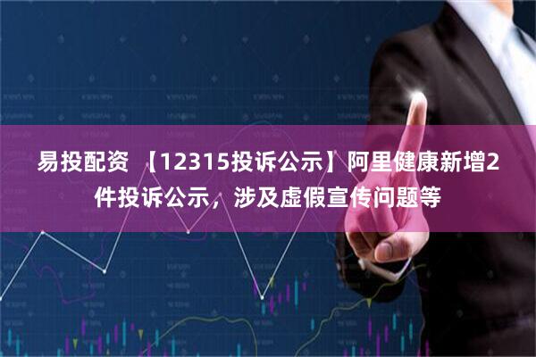 易投配资 【12315投诉公示】阿里健康新增2件投诉公示,涉及虚假宣传问题等