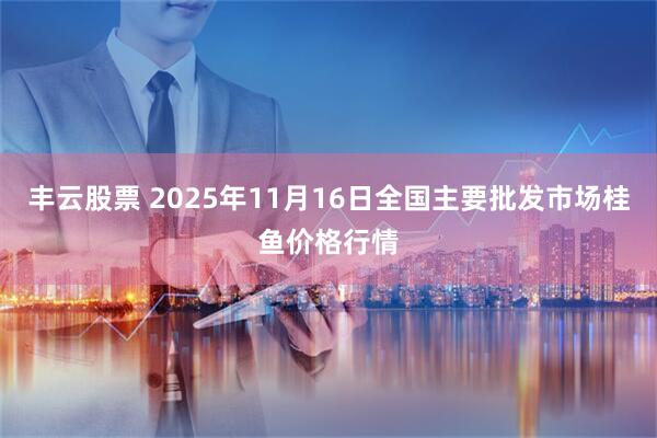 丰云股票 2025年11月16日全国主要批发市场桂鱼价格行情