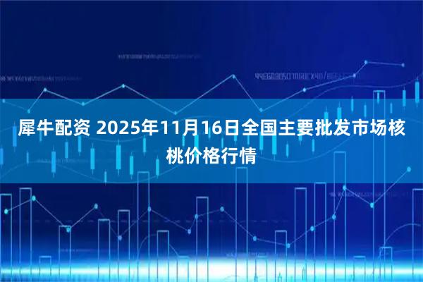 犀牛配资 2025年11月16日全国主要批发市场核桃价格行情