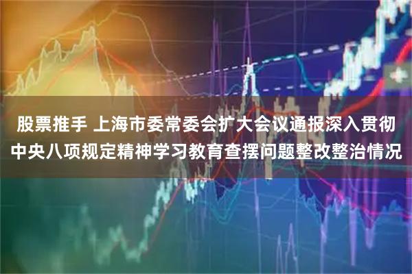 股票推手 上海市委常委会扩大会议通报深入贯彻中央八项规定精神学习教育查摆问题整改整治情况