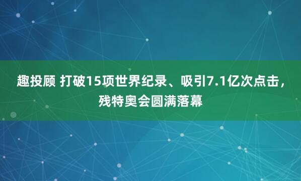 趣投顾 打破15项世界纪录、吸引7.1亿次点击,残特奥会圆满落幕