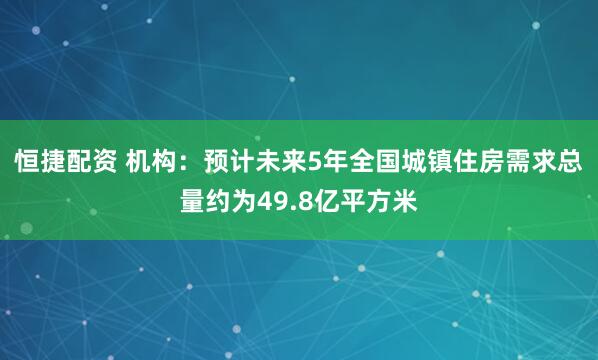 恒捷配资 机构：预计未来5年全国城镇住房需求总量约为49.8亿平方米