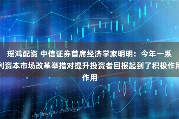 瑶鸿配资 中信证券首席经济学家明明：今年一系列资本市场改革举措对提升投资者回报起到了积极作用