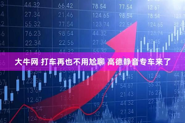 大牛网 打车再也不用尬聊 高德静音专车来了