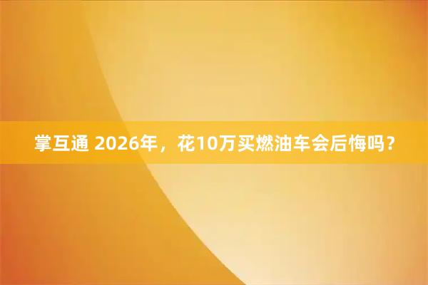 掌互通 2026年，花10万买燃油车会后悔吗？