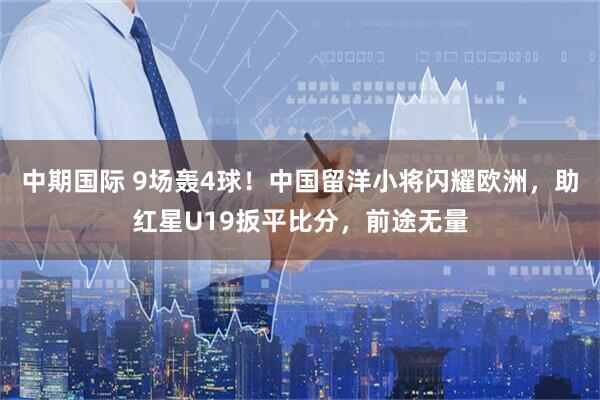 中期国际 9场轰4球！中国留洋小将闪耀欧洲，助红星U19扳平比分，前途无量