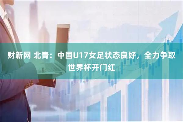 财新网 北青：中国U17女足状态良好，全力争取世界杯开门红