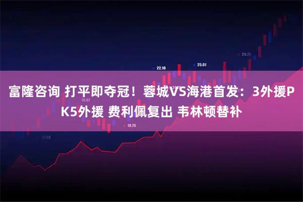 富隆咨询 打平即夺冠!蓉城VS海港首发:3外援PK5外援 费利佩复出 韦林顿替补